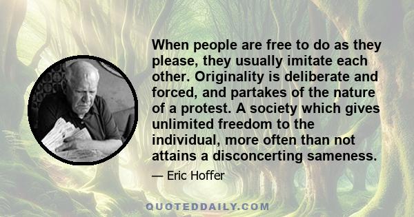 When people are free to do as they please, they usually imitate each other. Originality is deliberate and forced, and partakes of the nature of a protest. A society which gives unlimited freedom to the individual, more