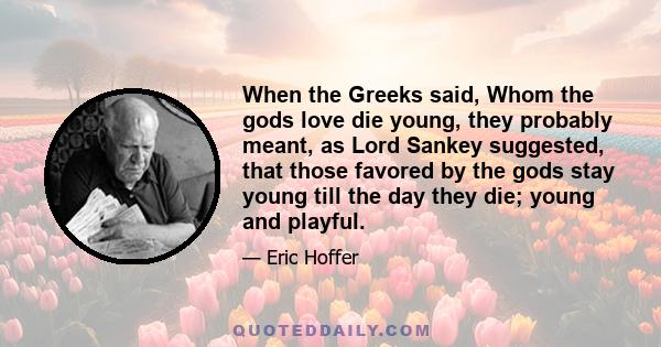 When the Greeks said, Whom the gods love die young, they probably meant, as Lord Sankey suggested, that those favored by the gods stay young till the day they die; young and playful.