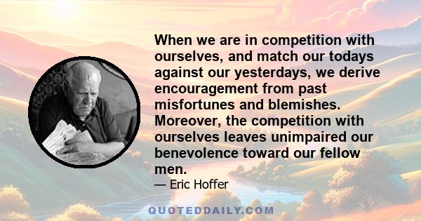 When we are in competition with ourselves, and match our todays against our yesterdays, we derive encouragement from past misfortunes and blemishes. Moreover, the competition with ourselves leaves unimpaired our