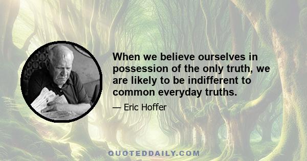 When we believe ourselves in possession of the only truth, we are likely to be indifferent to common everyday truths.