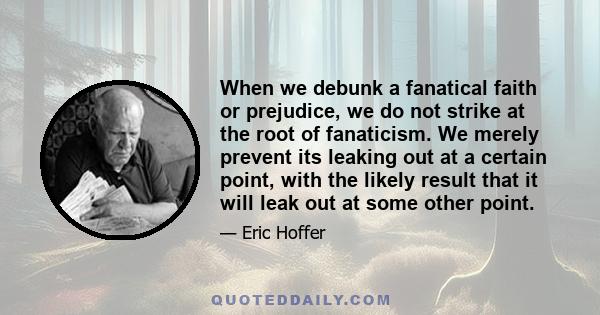 When we debunk a fanatical faith or prejudice, we do not strike at the root of fanaticism. We merely prevent its leaking out at a certain point, with the likely result that it will leak out at some other point.