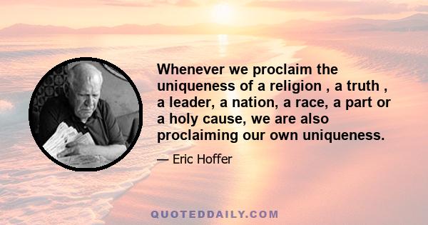 Whenever we proclaim the uniqueness of a religion , a truth , a leader, a nation, a race, a part or a holy cause, we are also proclaiming our own uniqueness.