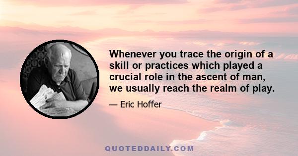 Whenever you trace the origin of a skill or practices which played a crucial role in the ascent of man, we usually reach the realm of play.