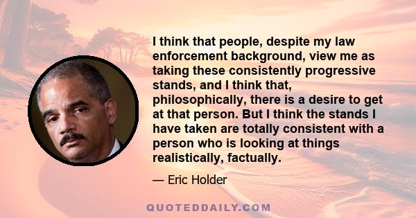 I think that people, despite my law enforcement background, view me as taking these consistently progressive stands, and I think that, philosophically, there is a desire to get at that person. But I think the stands I