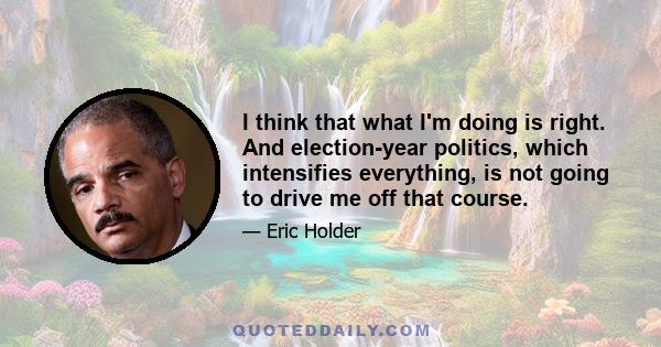 I think that what I'm doing is right. And election-year politics, which intensifies everything, is not going to drive me off that course.