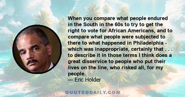 When you compare what people endured in the South in the 60s to try to get the right to vote for African Americans, and to compare what people were subjected to there to what happened in Philadelphia - which was