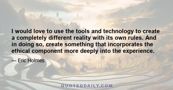 I would love to use the tools and technology to create a completely different reality with its own rules. And in doing so, create something that incorporates the ethical component more deeply into the experience.