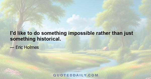 I'd like to do something impossible rather than just something historical.