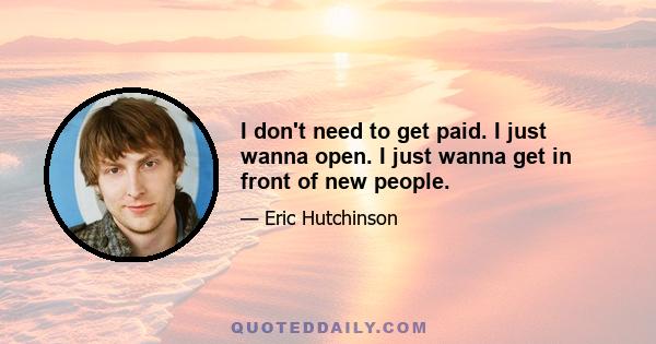 I don't need to get paid. I just wanna open. I just wanna get in front of new people.