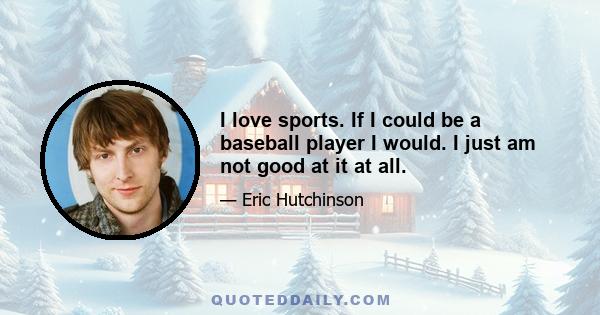 I love sports. If I could be a baseball player I would. I just am not good at it at all.