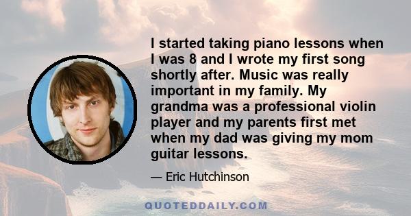 I started taking piano lessons when I was 8 and I wrote my first song shortly after. Music was really important in my family. My grandma was a professional violin player and my parents first met when my dad was giving