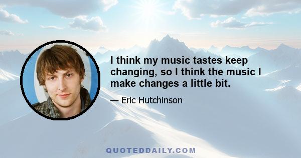 I think my music tastes keep changing, so I think the music I make changes a little bit.