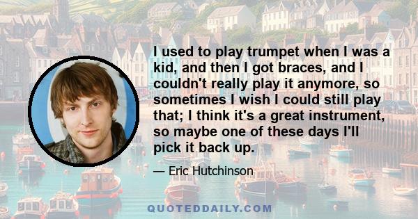 I used to play trumpet when I was a kid, and then I got braces, and I couldn't really play it anymore, so sometimes I wish I could still play that; I think it's a great instrument, so maybe one of these days I'll pick