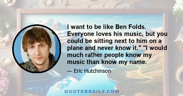 I want to be like Ben Folds. Everyone loves his music, but you could be sitting next to him on a plane and never know it. I would much rather people know my music than know my name.