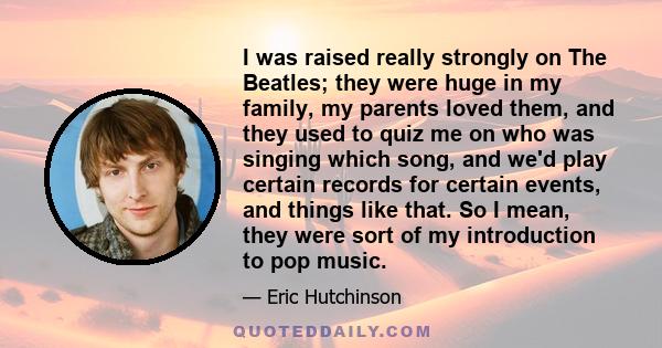 I was raised really strongly on The Beatles; they were huge in my family, my parents loved them, and they used to quiz me on who was singing which song, and we'd play certain records for certain events, and things like