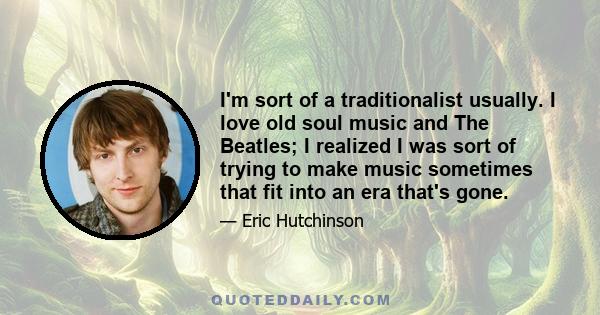 I'm sort of a traditionalist usually. I love old soul music and The Beatles; I realized I was sort of trying to make music sometimes that fit into an era that's gone.