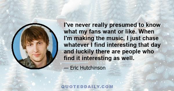 I've never really presumed to know what my fans want or like. When I'm making the music, I just chase whatever I find interesting that day and luckily there are people who find it interesting as well.