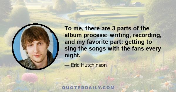 To me, there are 3 parts of the album process: writing, recording, and my favorite part: getting to sing the songs with the fans every night.