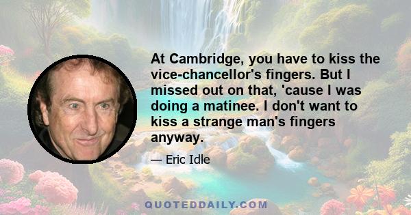 At Cambridge, you have to kiss the vice-chancellor's fingers. But I missed out on that, 'cause I was doing a matinee. I don't want to kiss a strange man's fingers anyway.