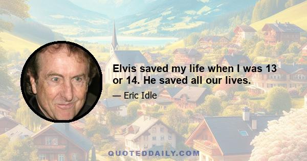 Elvis saved my life when I was 13 or 14. He saved all our lives.