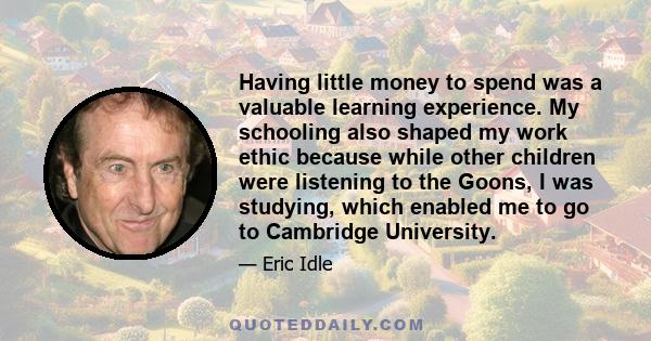 Having little money to spend was a valuable learning experience. My schooling also shaped my work ethic because while other children were listening to the Goons, I was studying, which enabled me to go to Cambridge