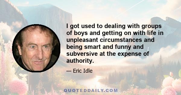 I got used to dealing with groups of boys and getting on with life in unpleasant circumstances and being smart and funny and subversive at the expense of authority.