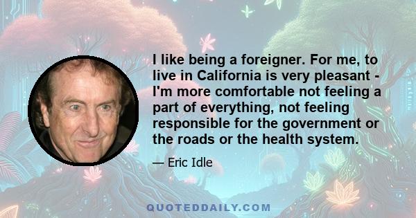 I like being a foreigner. For me, to live in California is very pleasant - I'm more comfortable not feeling a part of everything, not feeling responsible for the government or the roads or the health system.