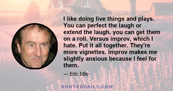 I like doing live things and plays. You can perfect the laugh or extend the laugh, you can get them on a roll. Versus improv, which I hate. Put it all together. They're more vignettes. Improv makes me slightly anxious