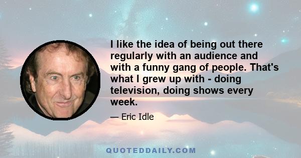 I like the idea of being out there regularly with an audience and with a funny gang of people. That's what I grew up with - doing television, doing shows every week.