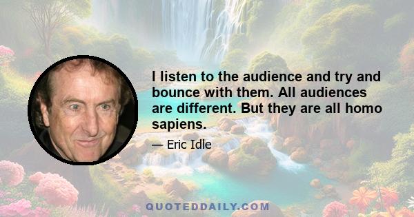 I listen to the audience and try and bounce with them. All audiences are different. But they are all homo sapiens.