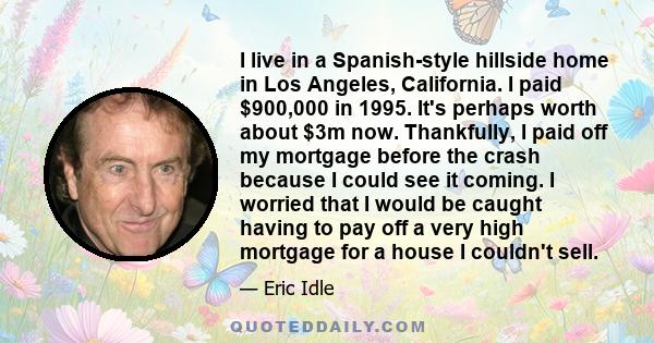 I live in a Spanish-style hillside home in Los Angeles, California. I paid $900,000 in 1995. It's perhaps worth about $3m now. Thankfully, I paid off my mortgage before the crash because I could see it coming. I worried 