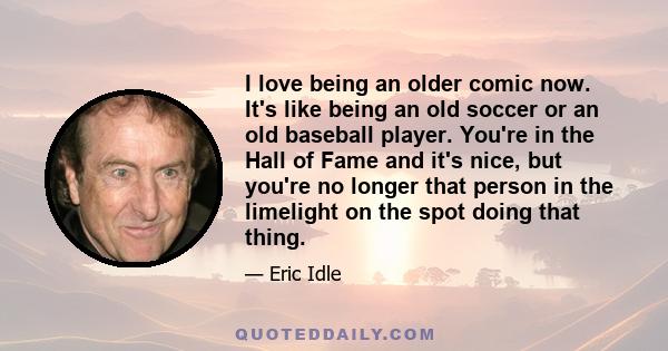 I love being an older comic now. It's like being an old soccer or an old baseball player. You're in the Hall of Fame and it's nice, but you're no longer that person in the limelight on the spot doing that thing.