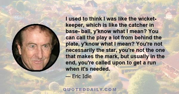 I used to think I was like the wicket- keeper, which is like the catcher in base- ball, y'know what I mean? You can call the play a lot from behind the plate, y'know what I mean? You're not necessarily the star, you're