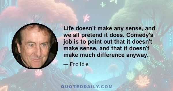 Life doesn't make any sense, and we all pretend it does. Comedy's job is to point out that it doesn't make sense, and that it doesn't make much difference anyway.