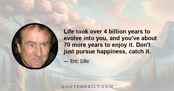 Life took over 4 billion years to evolve into you, and you've about 70 more years to enjoy it. Don't just pursue happiness, catch it.