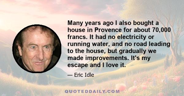 Many years ago I also bought a house in Provence for about 70,000 francs. It had no electricity or running water, and no road leading to the house, but gradually we made improvements. It's my escape and I love it.