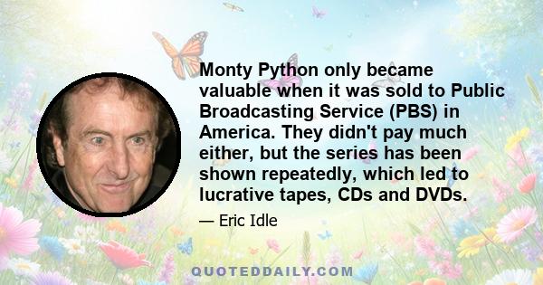 Monty Python only became valuable when it was sold to Public Broadcasting Service (PBS) in America. They didn't pay much either, but the series has been shown repeatedly, which led to lucrative tapes, CDs and DVDs.