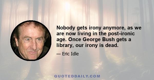 Nobody gets irony anymore, as we are now living in the post-ironic age. Once George Bush gets a library, our irony is dead.