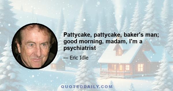 Pattycake, pattycake, baker's man; good morning, madam, I'm a psychiatrist