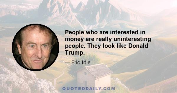 People who are interested in money are really uninteresting people. They look like Donald Trump.