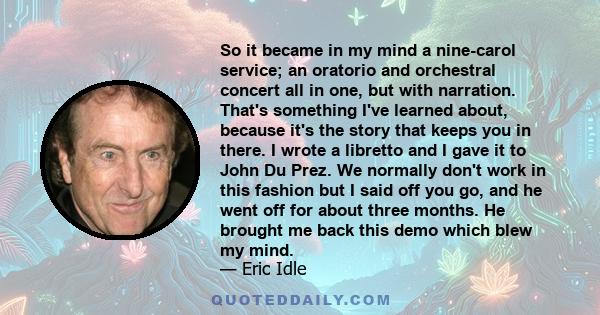 So it became in my mind a nine-carol service; an oratorio and orchestral concert all in one, but with narration. That's something I've learned about, because it's the story that keeps you in there. I wrote a libretto