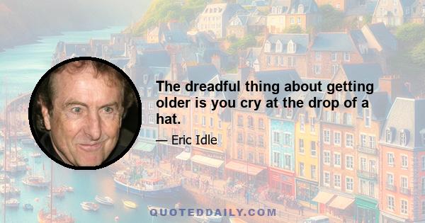 The dreadful thing about getting older is you cry at the drop of a hat.