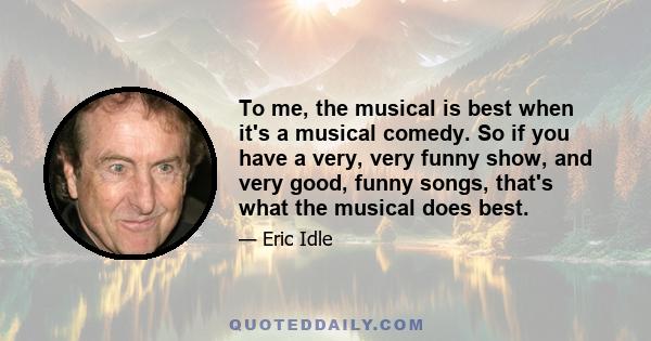 To me, the musical is best when it's a musical comedy. So if you have a very, very funny show, and very good, funny songs, that's what the musical does best.