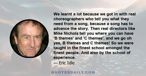 We learnt a lot because we got in with real choreographers who tell you what they need from a song, because a song has to advance the story. Then real directors like Mike Nichols tell you where you can have 'B themes'