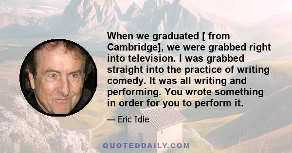 When we graduated [ from Cambridge], we were grabbed right into television. I was grabbed straight into the practice of writing comedy. It was all writing and performing. You wrote something in order for you to perform