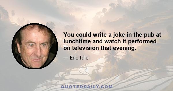 You could write a joke in the pub at lunchtime and watch it performed on television that evening.