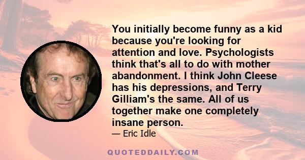 You initially become funny as a kid because you're looking for attention and love. Psychologists think that's all to do with mother abandonment. I think John Cleese has his depressions, and Terry Gilliam's the same. All 