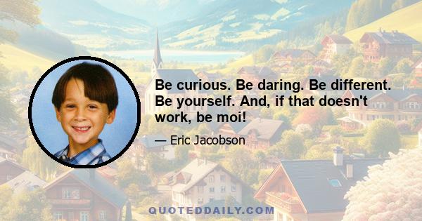 Be curious. Be daring. Be different. Be yourself. And, if that doesn't work, be moi!