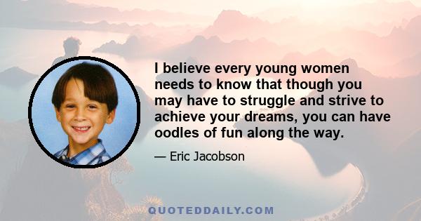 I believe every young women needs to know that though you may have to struggle and strive to achieve your dreams, you can have oodles of fun along the way.