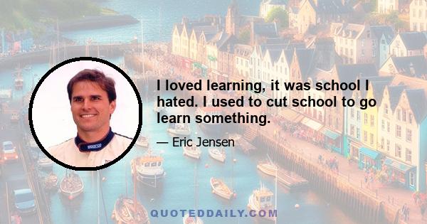 I loved learning, it was school I hated. I used to cut school to go learn something.